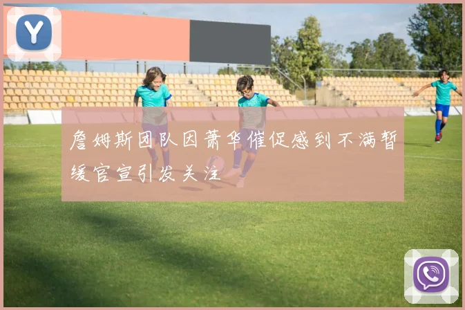 詹姆斯团队因萧华催促感到不满暂缓官宣引发关注