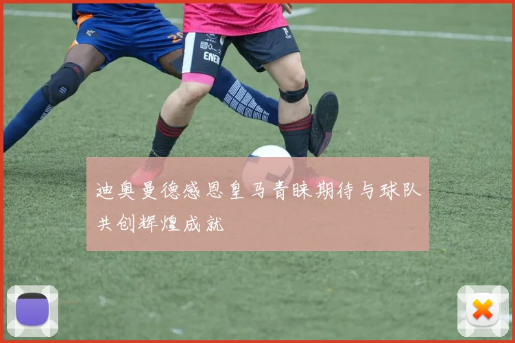 迪奥曼德感恩皇马青睐期待与球队共创辉煌成就