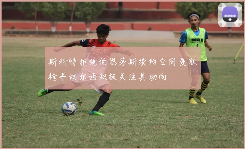 斯科特拒绝伯恩茅斯续约合同曼联枪手切尔西积极关注其动向