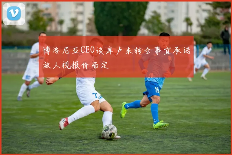 博洛尼亚CEO谈库卢米转会事宜承诺放人视报价而定