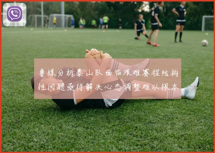 鲁媒分析泰山队面临艰难赛程结构性问题亟待解决心态调整难以根本改善