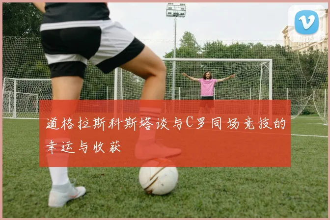 道格拉斯科斯塔谈与C罗同场竞技的幸运与收获