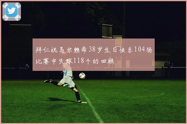 拜仁祝乌尔赖希38岁生日快乐104场比赛中失球118个的回顾
