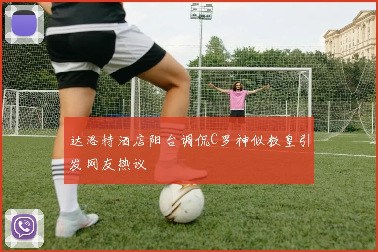 达洛特酒店阳台调侃C罗神似教皇引发网友热议