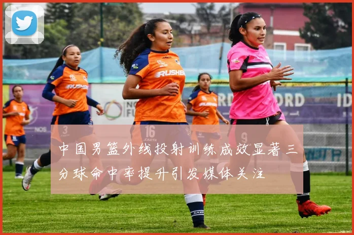 中国男篮外线投射训练成效显著三分球命中率提升引发媒体关注